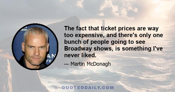 The fact that ticket prices are way too expensive, and there's only one bunch of people going to see Broadway shows, is something I've never liked.