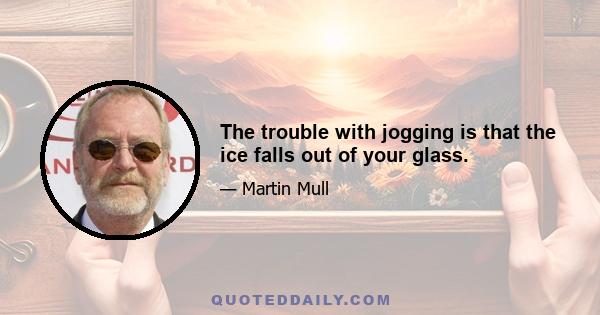 The trouble with jogging is that the ice falls out of your glass.