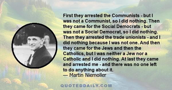 First they arrested the Communists - but I was not a Communist, so I did nothing. Then they came for the Social Democrats - but was not a Social Democrat, so I did nothing. Then they arrested the trade unionists - and I 