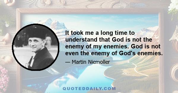 It took me a long time to understand that God is not the enemy of my enemies. God is not even the enemy of God's enemies.