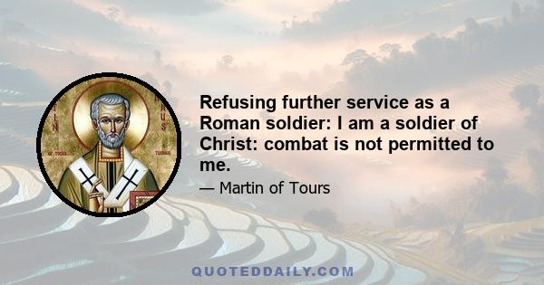 Refusing further service as a Roman soldier: I am a soldier of Christ: combat is not permitted to me.