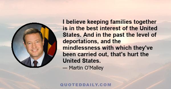 I believe keeping families together is in the best interest of the United States. And in the past the level of deportations, and the mindlessness with which they've been carried out, that's hurt the United States.