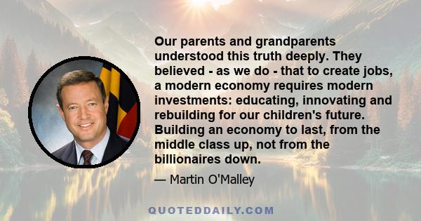 Our parents and grandparents understood this truth deeply. They believed - as we do - that to create jobs, a modern economy requires modern investments: educating, innovating and rebuilding for our children's future.