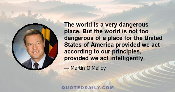 The world is a very dangerous place. But the world is not too dangerous of a place for the United States of America provided we act according to our principles, provided we act intelligently.