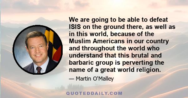 We are going to be able to defeat ISIS on the ground there, as well as in this world, because of the Muslim Americans in our country and throughout the world who understand that this brutal and barbaric group is