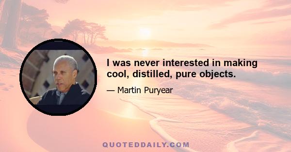 I was never interested in making cool, distilled, pure objects.