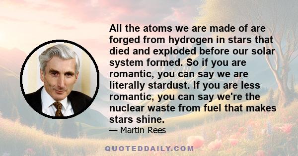 All the atoms we are made of are forged from hydrogen in stars that died and exploded before our solar system formed. So if you are romantic, you can say we are literally stardust. If you are less romantic, you can say