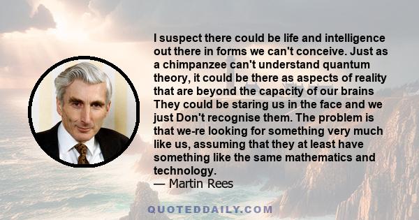 I suspect there could be life and intelligence out there in forms we can't conceive. Just as a chimpanzee can't understand quantum theory, it could be there as aspects of reality that are beyond the capacity of our