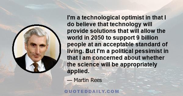 I'm a technological optimist in that I do believe that technology will provide solutions that will allow the world in 2050 to support 9 billion people at an acceptable standard of living. But I'm a political pessimist