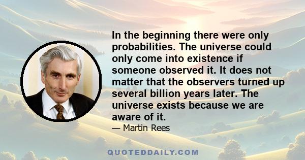 In the beginning there were only probabilities. The universe could only come into existence if someone observed it. It does not matter that the observers turned up several billion years later. The universe exists