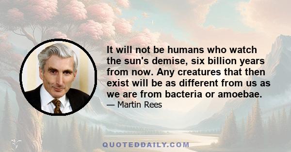 It will not be humans who watch the sun's demise, six billion years from now. Any creatures that then exist will be as different from us as we are from bacteria or amoebae.