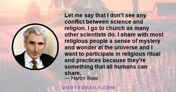 Let me say that I don't see any conflict between science and religion. I go to church as many other scientists do. I share with most religious people a sense of mystery and wonder at the universe and I want to