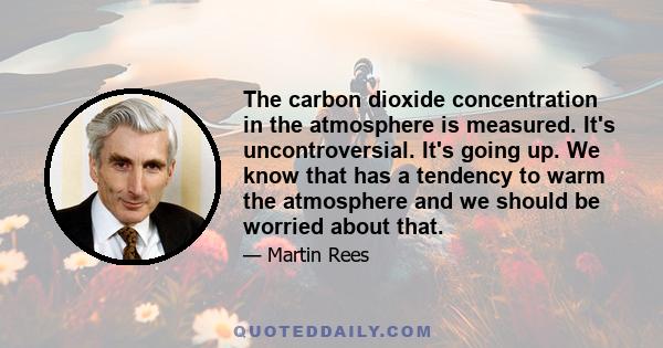 The carbon dioxide concentration in the atmosphere is measured. It's uncontroversial. It's going up. We know that has a tendency to warm the atmosphere and we should be worried about that.