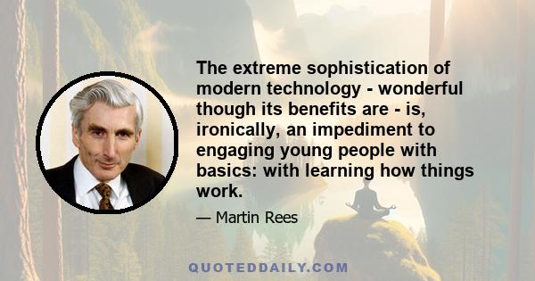 The extreme sophistication of modern technology - wonderful though its benefits are - is, ironically, an impediment to engaging young people with basics: with learning how things work.