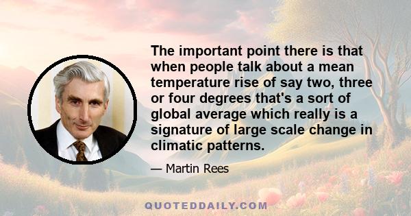 The important point there is that when people talk about a mean temperature rise of say two, three or four degrees that's a sort of global average which really is a signature of large scale change in climatic patterns.