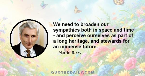 We need to broaden our sympathies both in space and time - and perceive ourselves as part of a long heritage, and stewards for an immense future.