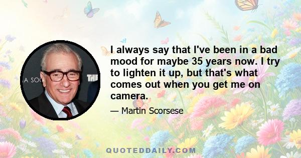 I always say that I've been in a bad mood for maybe 35 years now. I try to lighten it up, but that's what comes out when you get me on camera.