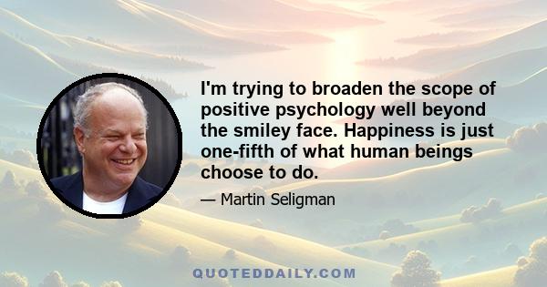 I'm trying to broaden the scope of positive psychology well beyond the smiley face. Happiness is just one-fifth of what human beings choose to do.