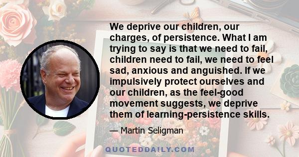 We deprive our children, our charges, of persistence. What I am trying to say is that we need to fail, children need to fail, we need to feel sad, anxious and anguished. If we impulsively protect ourselves and our