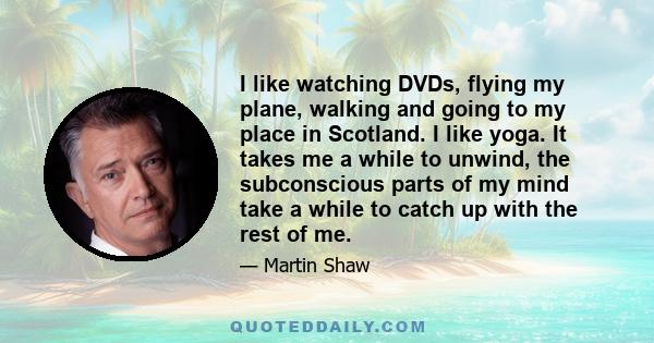 I like watching DVDs, flying my plane, walking and going to my place in Scotland. I like yoga. It takes me a while to unwind, the subconscious parts of my mind take a while to catch up with the rest of me.