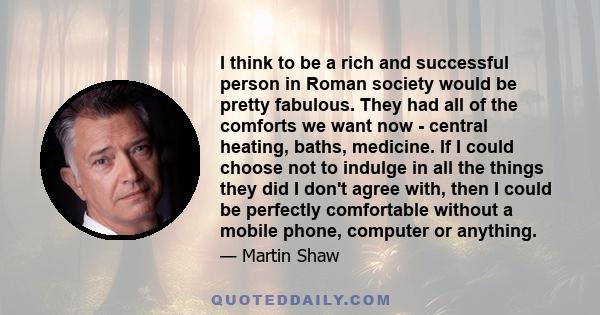 I think to be a rich and successful person in Roman society would be pretty fabulous. They had all of the comforts we want now - central heating, baths, medicine. If I could choose not to indulge in all the things they