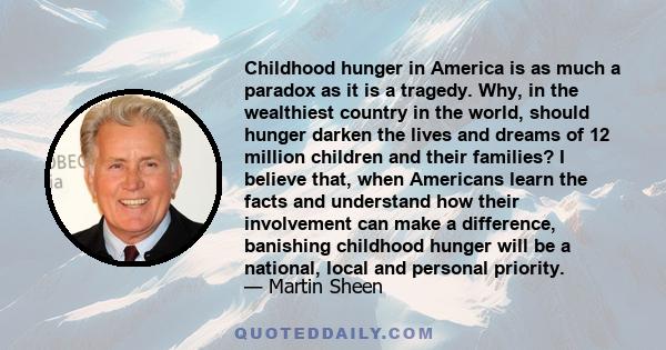 Childhood hunger in America is as much a paradox as it is a tragedy. Why, in the wealthiest country in the world, should hunger darken the lives and dreams of 12 million children and their families? I believe that, when 