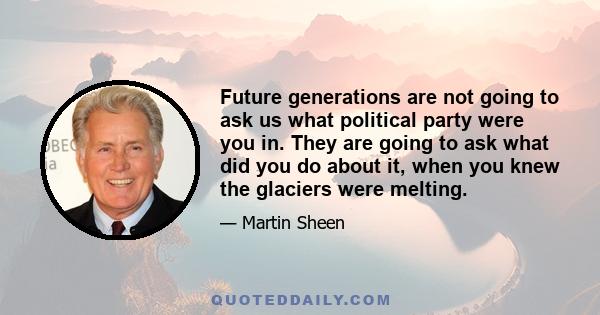 Future generations are not going to ask us what political party were you in. They are going to ask what did you do about it, when you knew the glaciers were melting.