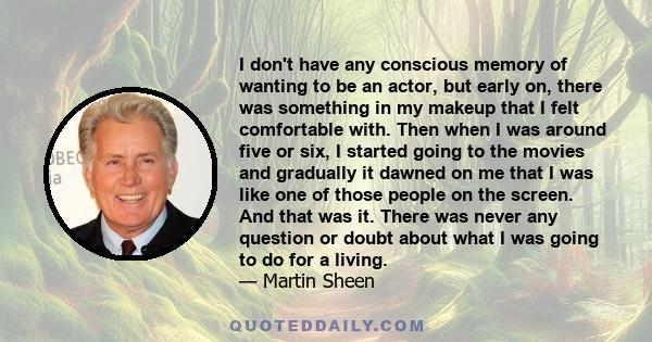 I don't have any conscious memory of wanting to be an actor, but early on, there was something in my makeup that I felt comfortable with. Then when I was around five or six, I started going to the movies and gradually