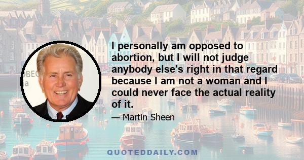 I personally am opposed to abortion, but I will not judge anybody else's right in that regard because I am not a woman and I could never face the actual reality of it.