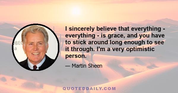 I sincerely believe that everything - everything - is grace, and you have to stick around long enough to see it through. I'm a very optimistic person.