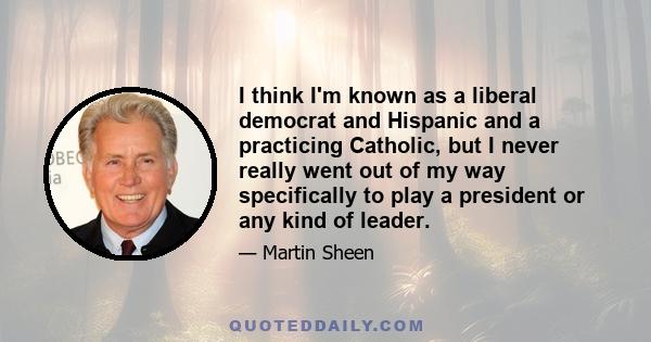 I think I'm known as a liberal democrat and Hispanic and a practicing Catholic, but I never really went out of my way specifically to play a president or any kind of leader.