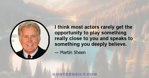 I think most actors rarely get the opportunity to play something really close to you and speaks to something you deeply believe.