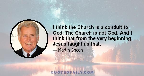 I think the Church is a conduit to God. The Church is not God. And I think that from the very beginning Jesus taught us that.