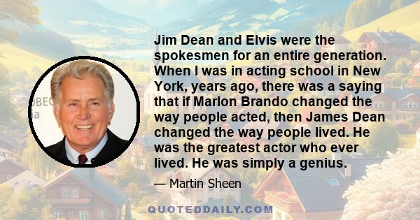 Jim Dean and Elvis were the spokesmen for an entire generation. When I was in acting school in New York, years ago, there was a saying that if Marlon Brando changed the way people acted, then James Dean changed the way