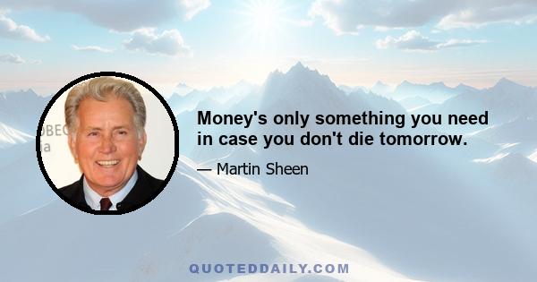 Money's only something you need in case you don't die tomorrow.