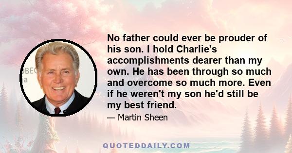 No father could ever be prouder of his son. I hold Charlie's accomplishments dearer than my own. He has been through so much and overcome so much more. Even if he weren't my son he'd still be my best friend.