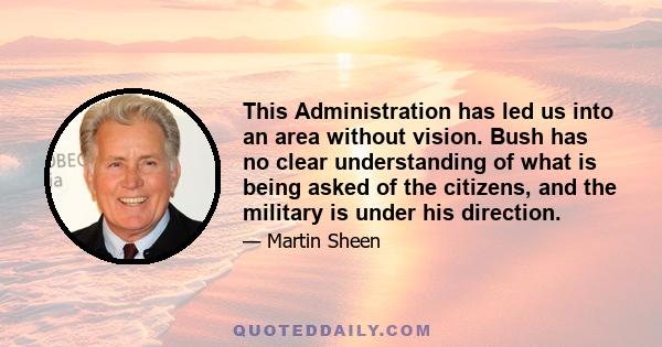 This Administration has led us into an area without vision. Bush has no clear understanding of what is being asked of the citizens, and the military is under his direction.