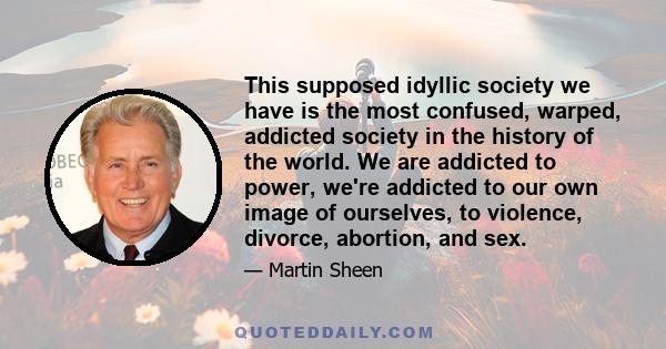 This supposed idyllic society we have is the most confused, warped, addicted society in the history of the world. We are addicted to power, we're addicted to our own image of ourselves, to violence, divorce, abortion,