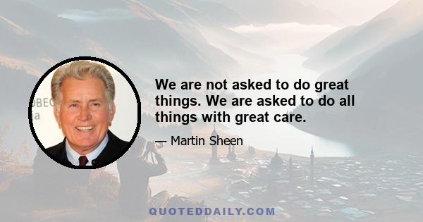 We are not asked to do great things. We are asked to do all things with great care.