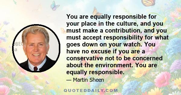 You are equally responsible for your place in the culture, and you must make a contribution, and you must accept responsibility for what goes down on your watch. You have no excuse if you are a conservative not to be