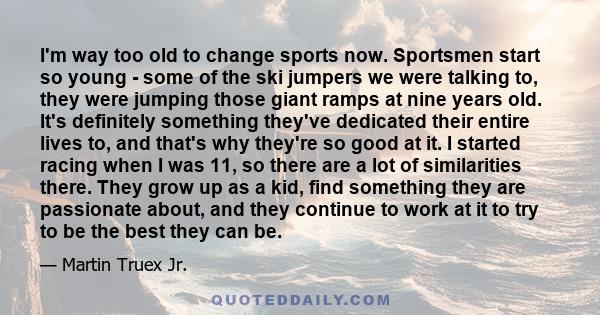 I'm way too old to change sports now. Sportsmen start so young - some of the ski jumpers we were talking to, they were jumping those giant ramps at nine years old. It's definitely something they've dedicated their