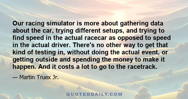 Our racing simulator is more about gathering data about the car, trying different setups, and trying to find speed in the actual racecar as opposed to speed in the actual driver. There's no other way to get that kind of 