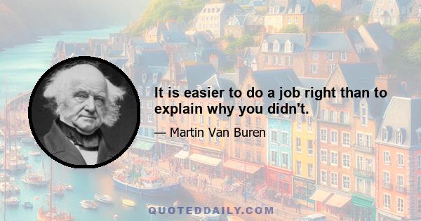 It is easier to do a job right than to explain why you didn't.