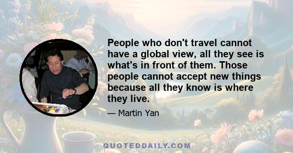 People who don't travel cannot have a global view, all they see is what's in front of them. Those people cannot accept new things because all they know is where they live.