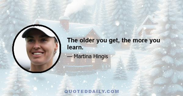 The older you get, the more you learn.