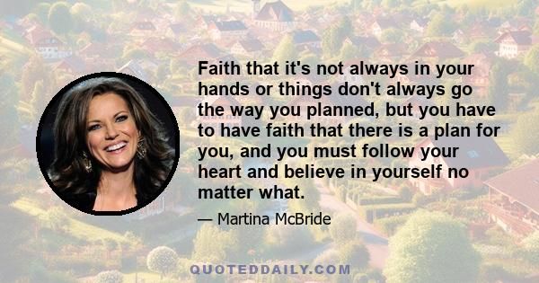 Faith that it's not always in your hands or things don't always go the way you planned, but you have to have faith that there is a plan for you, and you must follow your heart and believe in yourself no matter what.