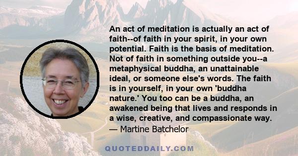 An act of meditation is actually an act of faith--of faith in your spirit, in your own potential. Faith is the basis of meditation. Not of faith in something outside you--a metaphysical buddha, an unattainable ideal, or 