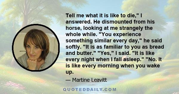 Tell me what it is like to die, I answered. He dismounted from his horse, looking at me strangely the whole while. You experience something similar every day, he said softly. It is as familiar to you as bread and