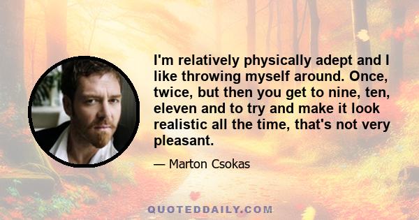 I'm relatively physically adept and I like throwing myself around. Once, twice, but then you get to nine, ten, eleven and to try and make it look realistic all the time, that's not very pleasant.