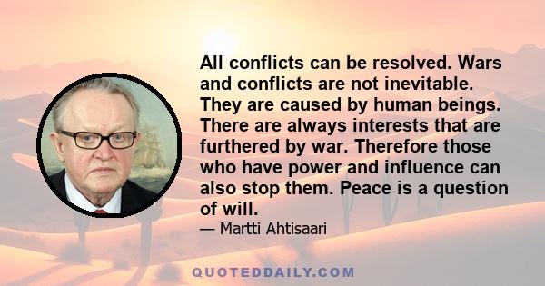 All conflicts can be resolved. Wars and conflicts are not inevitable. They are caused by human beings. There are always interests that are furthered by war. Therefore those who have power and influence can also stop